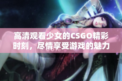 高清观看少女的CSGO精彩时刻，尽情享受游戏的魅力与乐趣