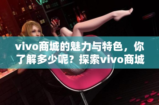 vivo商城的魅力与特色，你了解多少呢？探索vivo商城的丰富产品线与优质服务。