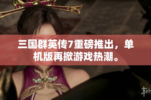 三国群英传7重磅推出，单机版再掀游戏热潮。