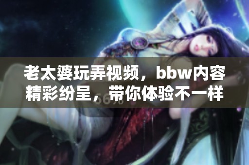 老太婆玩弄视频，bbw内容精彩纷呈，带你体验不一样的视听盛宴