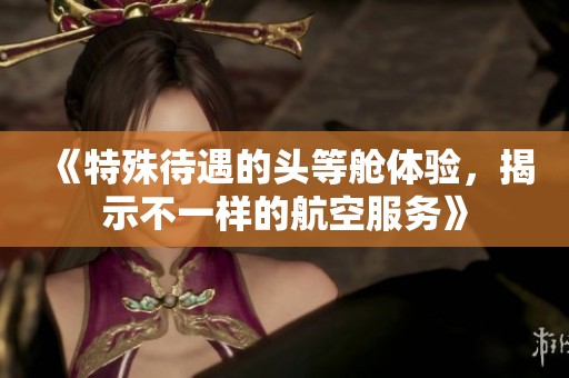 《特殊待遇的头等舱体验，揭示不一样的航空服务》