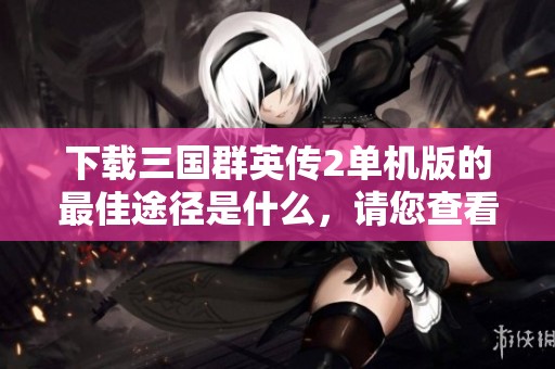 下载三国群英传2单机版的最佳途径是什么，请您查看本篇文章了解详情