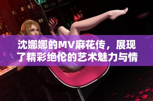 沈娜娜的MV麻花传，展现了精彩绝伦的艺术魅力与情感表达