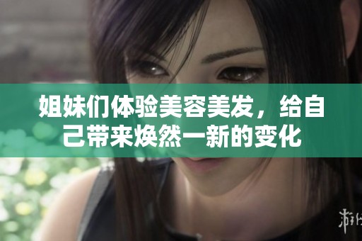 姐妹们体验美容美发，给自己带来焕然一新的变化