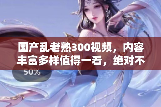 国产乱老熟300视频，内容丰富多样值得一看，绝对不容错过的好选择