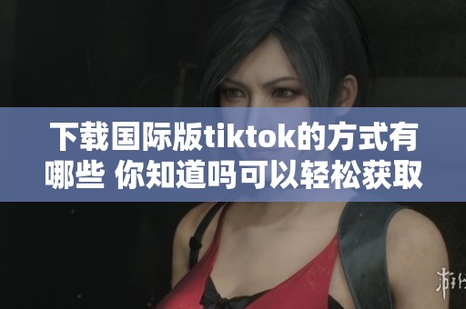 下载国际版tiktok的方式有哪些 你知道吗可以轻松获取tiktok国际版