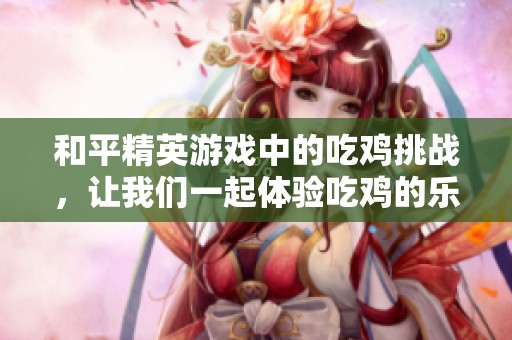 和平精英游戏中的吃鸡挑战，让我们一起体验吃鸡的乐趣吧
