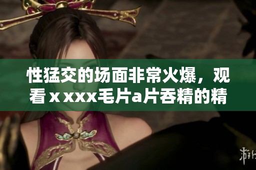 性猛交的场面非常火爆，观看ⅹxxx****吞精的精彩情节让人欲罢不能