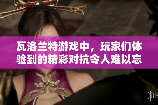 瓦洛兰特游戏中，玩家们体验到的精彩对抗令人难以忘怀