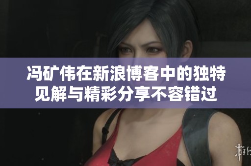 冯矿伟在新浪博客中的独特见解与精彩分享不容错过