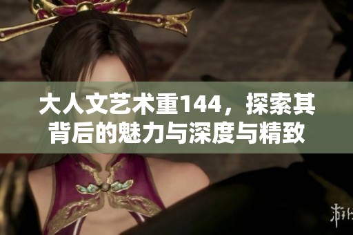 大人文艺术重144，探索其背后的魅力与深度与精致