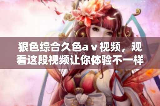 狠***久色aⅴ视频，观看这段视频让你体验不一样的视觉盛宴