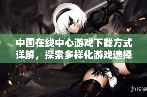 中国在线中心游戏下载方式详解，探索多样化游戏选择的乐趣