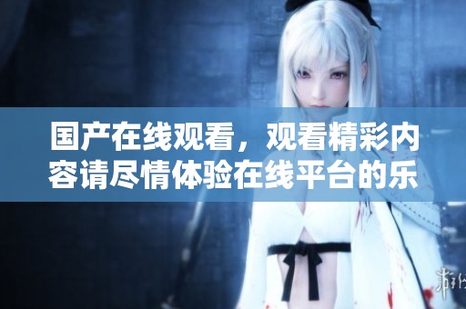 国产在线观看，观看精彩内容请尽情体验在线平台的乐趣
