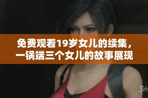 免费观看19岁女儿的续集，一锅端三个女儿的故事展现在眼前。