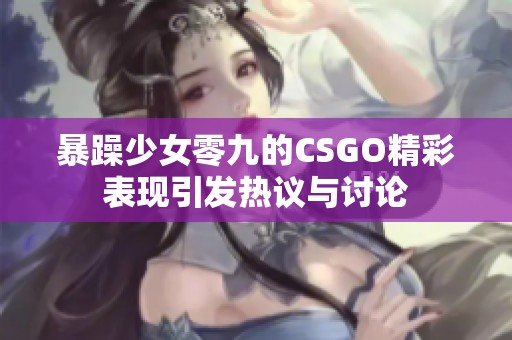 暴躁少女零九的CSGO精彩表现引发热议与讨论