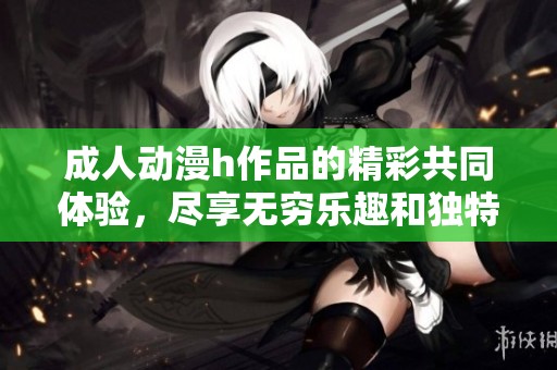 **动漫h作品的精彩共同体验，尽享无穷乐趣和独特魅力