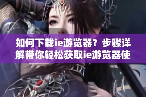 如何下载ie游览器？步骤详解带你轻松获取ie游览器使用体验。