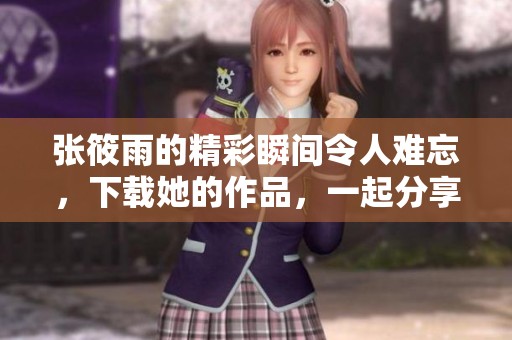 张筱雨的精彩瞬间令人难忘，下载她的作品，一起分享美好时光