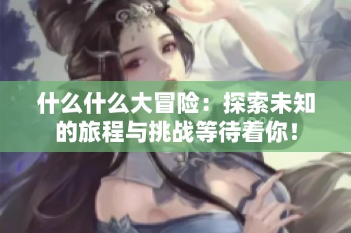 什么什么大冒险：探索未知的旅程与挑战等待着你！