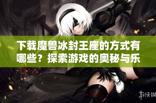 下载魔兽冰封王座的方式有哪些？探索游戏的奥秘与乐趣