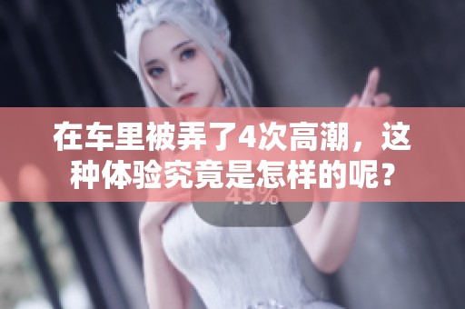 在车里被弄了4次高潮，这种体验究竟是怎样的呢？