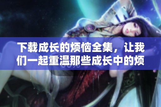 下载成长的烦恼全集，让我们一起重温那些成长中的烦恼故事