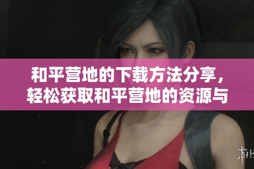 和平营地的下载方法分享，轻松获取和平营地的资源与信息