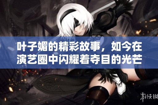 叶子媚的精彩故事，如今在演艺圈中闪耀着夺目的光芒