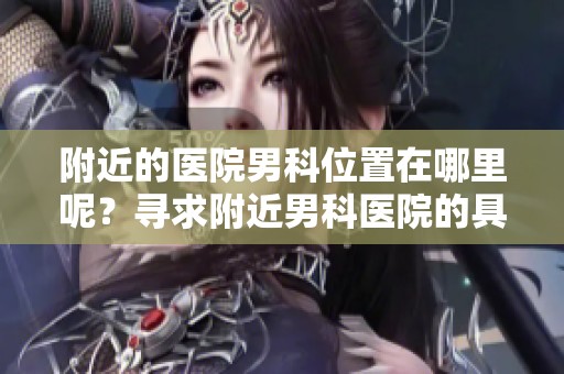 附近的医院男科位置在哪里呢？寻求附近男科医院的具体地址。