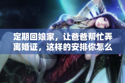 定期回娘家，让爸爸帮忙弄离婚证，这样的安排你怎么看呢