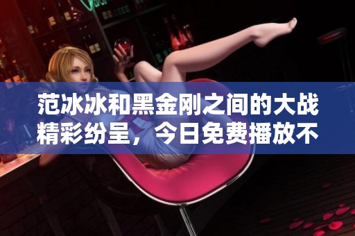 范冰冰和黑金刚之间的大战精彩纷呈，今日免费播放不容错过