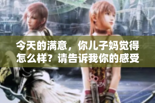 今天的满意，你儿子妈觉得怎么样？请告诉我你的感受。