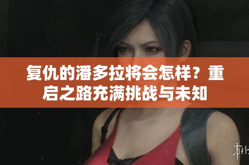 复仇的潘多拉将会怎样？重启之路充满挑战与未知