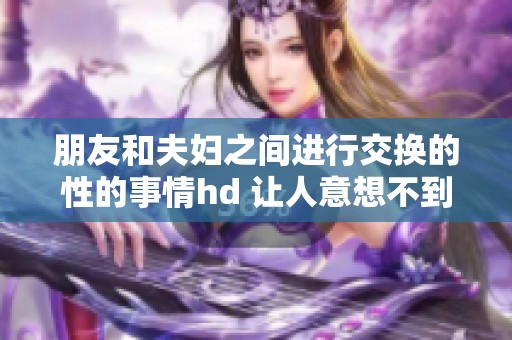 朋友和夫妇之间进行交换的性的事情hd 让人意想不到的体验与情感