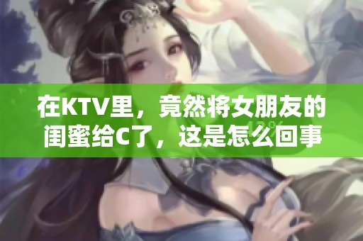 在KTV里，竟然将女朋友的闺蜜给C了，这是怎么回事呢