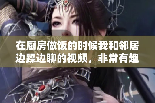 在厨房做饭的时候我和邻居边躁边聊的视频，非常有趣又欢乐。