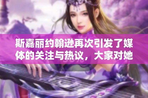斯嘉丽约翰逊再次引发了媒体的关注与热议，大家对她的表现给予了高度评价。