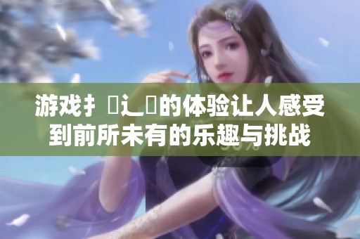 游戏扌喿辶畐的体验让人感受到前所未有的乐趣与挑战
