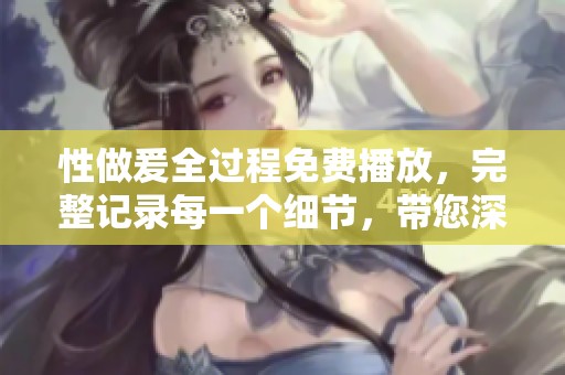 性做爰全过程免费播放，完整记录每一个细节，带您深入体验这个过程