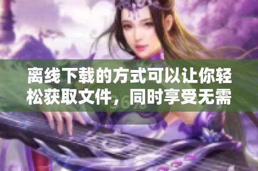 离线下载的方式可以让你轻松获取文件，同时享受无需网络的便利体验