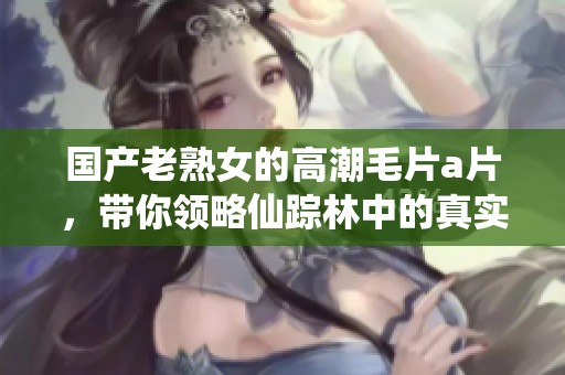 国产老熟女的高潮****，带你领略仙踪林中的真实故事
