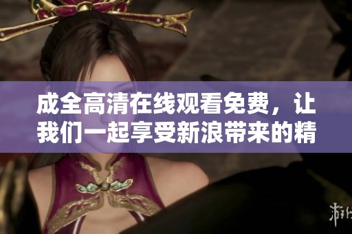 成全高清在线观看免费，让我们一起享受新浪带来的精彩内容