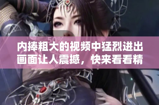 内捧粗大的视频中猛烈进出画面让人震撼，快来看看精彩内容！