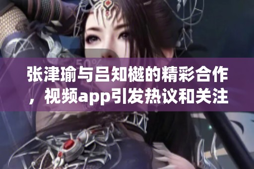张津瑜与吕知樾的精彩合作，视频app引发热议和关注