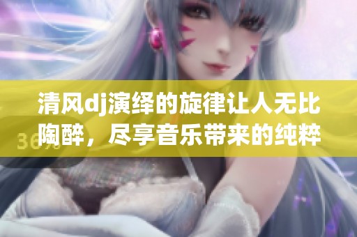 清风dj演绎的旋律让人无比陶醉，尽享音乐带来的纯粹快乐