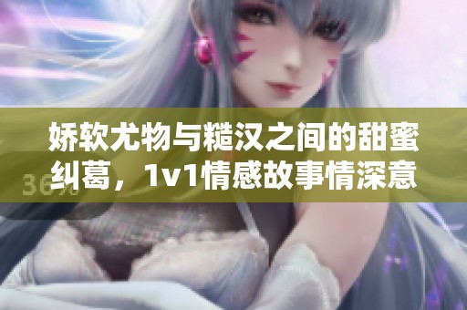 娇软尤物与糙汉之间的甜蜜纠葛，1v1情感故事情深意切