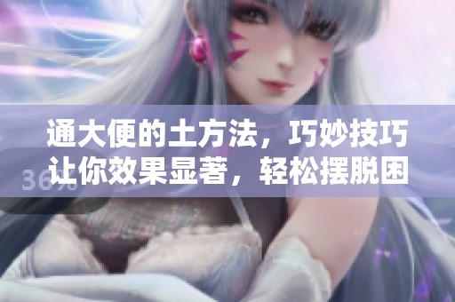 通大便的土方法，巧妙技巧让你效果显著，轻松摆脱困扰