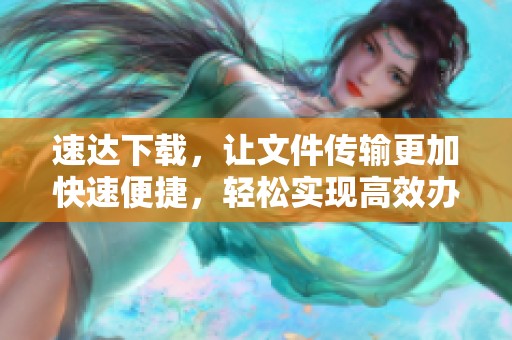 速达下载，让文件传输更加快速便捷，轻松实现高效办公