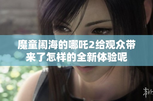 魔童闹海的哪吒2给观众带来了怎样的全新体验呢